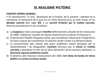 Júlia López Valera
EL REALISME PICTÒRIC
CONTEXT HITÒRIC GENERAL:
 El romanticisme i la seva idealització de la història, de la societat i sobretot de la
naturalesa, el tractament de la qual era un motiu d’evasió pura, va cedir el pas, en les
dècades centrals dels segle XIX, a un corrent d’interès per la realitat concreta.
Diversos procediments hi van contribuir:
a) La burgesia ja havia aconseguit triomfar definitivament, després de les revolucions
de 1848. L’idealisme romàntic de l’època revolucionaria va deixar d’interessar-li.
b) El positivisme filosòfic d’Auguste Comte, que considerava l’observació i l’experiència
les fonts úniques de coneixement. El realisme també s'estén a la literatura (Zola).
c) La conscienciació dels artistes dels greus problemes socials plantejats per la
industrialització i les desigualtats. Courbert afirmava que la missió de l’artista
consistia a abandonar el món de les idees abstractes i de les evasions estètiques i a
denunciar aquests problemes socials.
d) El desencís pels fracassos revolucionaris del 1848. L’art deixa de banda els temes
polítics i es centra en temes socials.
 