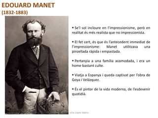 Júlia López Valera
EDOUARD MANET
(1832-1883)
 Se’l sol incloure en l’impressionisme, però en
realitat és més realista que no impressionista.
 El fet cert, és que és l’antecedent immediat de
l’impressionisme: Manet utilitzava una
pinzellada ràpida i empastada.
 Pertanyia a una família acomodada, i era un
home bastant culte.
 Viatja a Espanya i queda captivat per l’obra de
Goya i Velázquez.
 És el pintor de la vida moderna, de l’esdevenir
quotidià.
 