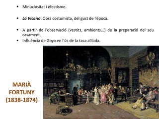 MARIÀ
FORTUNY
(1838-1874)
 Minuciositat i efectisme.
 La Vicaria: Obra costumista, del gust de l’època.
 A partir de l’observació (vestits, ambients...) de la preparació del seu
casament.
 Influència de Goya en l’ús de la taca aïllada.
Júlia López Valera
 