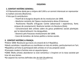 Júlia López Valera
ESQUEMA
1. CONTEXT HISTÒRIC GENERAL:
 El Romanticisme deixà pas a mitjans del S.XIX a un corrent interessat en representar
la realitat concreta (Realisme).
 Fets que hi contribuïren:
- Triomf de la burgesia després de les revolucions de 1848.
- Idealisme romàntic de l'època revolucionària deixa d'interessar.
- Positivisme filosòfic d'Auguste Comte (observació i experiència, fonts
úniques de coneixement). Realisme també a la literatura (Zola).
- Conscienciació dels artistes sobre els greus problemes socials plantejats
per la industrialització i les desigualtats.
- Desencís pels fracassos revolucionaris del 1848.
- Canvi de temàtica: de temes polítics a temes socials.
2. CONTEXT HISTÒRIC A FRANÇA:
Febrer 1848: Revolució que durà a la creació de la II República.
Ideals socialistes i republicans es manifesten en tots els àmbits, particularment en l'art.
República sol·licita la participació dels artistes en el seu projecte social.
Concepte modern d'artista neix en aquesta època.
1848: Molts artistes abandonen la visió romàntica i s'inspiren en la nova societat per
triar els seus temes.
Se separen les normes definides des de dalt (Acadèmia).
 