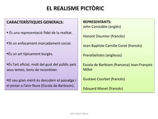 Júlia López Valera
CARACTERÍSTIQUES GENERALS:
 És una representació fidel de la realitat.
Té un enfocament marcadament social.
És un art típicament burgès.
És l’art oficial, molt del gust del públic pels
seus temes, bons de reconèixer.
El seu gran mèrit és descobrir el paisatge i
el pintar a l’aire lliure (Escola de Barbizon).
REPRESENTANTS:
John Constable (anglès)
Honoré Daumier (francès)
Jean-Baptiste Camille Corot (francès)
Prerafaelistes (anglesos)
Escola de Barbizon (francesa) Jean-François
Millet
Gustave Courbet (francès)
Edouard Manet (francès)
EL REALISME PICTÒRIC
 