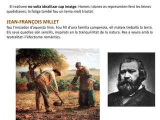• El realisme no volia idealitzar cap imatge. Homes i dones es representen fent les feines
quotidianes; la fatiga també fou un tema molt tractat.
JEAN-FRANÇOIS MILLET
fou l’iniciador d’aquesta línia. Fou fill d’una família camperola, ell mateix treballà la terra.
Els seus quadres són senzills, inspirats en la tranquil·litat de la natura. Res a veure amb la
teatralitat i l’efectisme romàntics.
Júlia López Valera
 