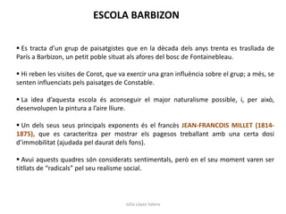 Júlia López Valera
ESCOLA BARBIZON
 Es tracta d’un grup de paisatgistes que en la dècada dels anys trenta es trasllada de
París a Barbizon, un petit poble situat als afores del bosc de Fontainebleau.
 Hi reben les visites de Corot, que va exercir una gran influència sobre el grup; a més, se
senten influenciats pels paisatges de Constable.
 La idea d’aquesta escola és aconseguir el major naturalisme possible, i, per això,
desenvolupen la pintura a l’aire lliure.
 Un dels seus seus principals exponents és el francès JEAN-FRANCOIS MILLET (1814-
1875), que es caracteritza per mostrar els pagesos treballant amb una certa dosi
d’immobilitat (ajudada pel daurat dels fons).
 Avui aquests quadres són considerats sentimentals, però en el seu moment varen ser
titllats de “radicals” pel seu realisme social.
 