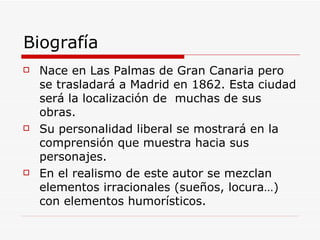 Biografía Nace en Las Palmas de Gran Canaria pero se trasladará a Madrid en 1862. Esta ciudad será la localización de  muchas de sus obras. Su personalidad liberal se mostrará en la comprensión que muestra hacia sus personajes. En el realismo de este autor se mezclan elementos irracionales (sueños, locura…) con elementos humorísticos. 