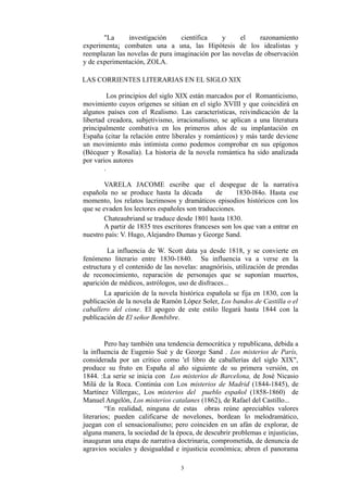 "La investigación científica y el razonamiento
experimenta¡ combaten una a una, las Hipótesis de los idealistas y
reemplazan las novelas de pura imaginación por las novelas de observación
y de experimentación, ZOLA.
LAS CORRIENTES LITERARIAS EN EL SIGLO XIX
Los principios del siglo XIX están marcados por el Romanticismo,
movimiento cuyos orígenes se sitúan en el siglo XVIII y que coincidirá en
algunos países con el Realismo. Las características, reivindicación de la
libertad creadora, subjetivismo, irracionalismo, se aplican a una literatura
principalmente combativa en los primeros años de su implantación en
España (citar la relación entre liberales y románticos) y más tarde deviene
un movimiento más intimista como podemos comprobar en sus epígonos
(Bécquer y Rosalía). La historia de la novela romántica ha sido analizada
por varios autores
.
VARELA JACOME escribe que el despegue de la narrativa
española no se produce hasta la década de 1830-l84o. Hasta ese
momento, los relatos lacrimosos y dramáticos episodios históricos con los
que se evaden los lectores españoles son traducciones.
Chateaubriand se traduce desde 1801 hasta 1830.
A partir de 1835 tres escritores franceses son los que van a entrar en
nuestro país: V. Hugo, Alejandro Dumas y George Sand.
La influencia de W. Scott data ya desde 1818, y se convierte en
fenómeno literario entre 1830-1840. Su influencia va a verse en la
estructura y el contenido de las novelas: anagnórisis, utilización de prendas
de reconocimiento, reparación de personajes que se suponían muertos,
aparición de médicos, astrólogos, uso de disfraces...
La aparición de la novela histórica española se fija en 1830, con la
publicación de la novela de Ramón López Soler, Los bandos de Castilla o el
caballero del cisne. El apogeo de este estilo llegará hasta 1844 con la
publicación de El señor Bembibre.
Pero hay también una tendencia democrática y republicana, debida a
la influencia de Eugenio Suè y de George Sand . Los misterios de París,
considerada por un critico como 'el libro de caballerías del siglo XIX",
produce su fruto en España al año siguiente de su primera versión, en
1844. :La serie se inicia con Los misterios de Barcelona, de José Nicasio
Milá de la Roca. Continúa con Los misterios de Madrid (1844-1845), de
Martínez Villergas;, Los misterios del pueblo español (1858-1860) de
Manuel Angelón, Los misterios catalanes (1862), de Rafael del Castillo...
“En realidad, ninguna de estas obras reúne apreciables valores
literarios; pueden calificarse de novelones, bordean lo melodramático,
juegan con el sensacionalismo; pero coinciden en un afán de explorar, de
alguna manera, la sociedad de la época, de descubrir problemas e injusticias,
inauguran una etapa de narrativa doctrinaria, comprometida, de denuncia de
agravios sociales y desigualdad e injusticia económica; abren el panorama
3
 