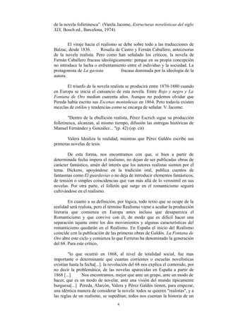 de la novela folletinesca”. (Varela Jacome, Estructuras novelísticas del siglo
XIX, Bosch ed., Barcelona, 1974).
El viraje hacia el realismo se debe sobre todo a las traducciones de
Balzac, desde 1836. Rosalía de Castro y Fernán Caballero, antecesoras
de la novela realista. Pero como han señalado los críticos, la novela de
Fernán Caballero fracasa ideológicamente: porque en su propia concepción
no introduce la lucha o enfrentamiento entre el individuo y la sociedad. La
protagonista de La gaviota fracasa dominada por la ideología de la
autora.
El triunfo de la novela realista se producirá entre 1870-1880 cuando
en Europa se inicia el cansancio de esta novela. Entre Rojo y negro y La
Fontana de Oro median cuarenta años. Aunque no podemos olvidar que
Pereda había escrito sus Escenas montañesas en 1864. Pero todavía existen
mezclas de estilos y tendencias como se encarga de señalar. V. Jacome:
"Dentro de la ebullición realista, Pérez Escrich sigue su producción
folletinesca, alcanzan, al mismo tiempo, difusión las entregas históricas de
Manuel Fernández y González... "(p. 42) (op. cit)
Valera Idealiza la realidad, mientras que Pérez Galdós escribe sus
primeras novelas de tesis.
De esta forma, nos encontramos con que, si bien a partir de
determinada fecha impera el realismo, no dejan de ser publicadas obras de
carácter fantástico, amén del interés que los autores realistas sienten por el
tema. Dickens, apoyándose en la tradición oral, publica cuentos de
fantasmas como El guardavías o no deja de introducir elementos fantásticos,
de tensión o simples coincidencias que van más allá de lo verosímil en sus
novelas. Por otra parte, el folletín que surge en el romanticismo seguirá
cultivándose en el realismo.
En cuanto a su definición, por lógica, todo texto que se ocupe de la
realidad será realista, pero el término Realismo viene a acuñar la producción
literaria que comienza en Europa antes incluso que desaparezca el
Romanticismo y que convive con él, de modo que es difícil hacer una
separación tajante entre los dos movimientos y algunas características del
romanticismo quedarán en el Realismo. En España el inicio del Realismo
coincide con la publicación de las primeras obras de Galdós. La Fontana de
Oro abre este ciclo y comienza lo que Ferreras ha denominado la generación
del 68. Para este crítico,
"lo que ocurrió en 1868, al nivel de totalidad social, fue mas
importante o determinante que cuantas corrientes o escuelas novelísticas
existían hasta la fecha[...]. la revolución del 68 nos explica el contenido, por
no decir la problemática, de las novelas aparecidas en España a partir de
1868 [...] Nos encontramos, mejor que ante un grupo, ante un modo de
hacer, que es un modo de novelar, ante una visión del mundo típicamente
burguesa[...] Pereda, Alarcón, Valera y Pérez Galdós tienen, para empezar,
una idéntica manera de considerar la novela: todos se quieren "realistas", y a
las reglas de un realismo, se supeditan; todos nos cuentan la historia de un
4
 