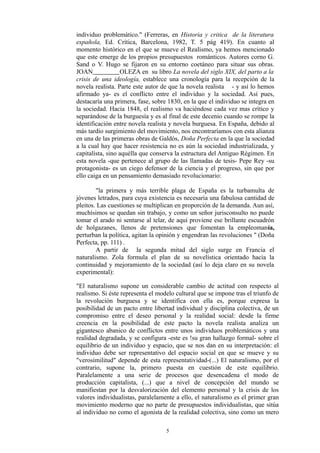 individuo problemático." (Ferreras, en Historia y critica de la literatura
española, Ed. Crítica, Barcelona, 1982, T. 5 pág 419). En cuanto al
momento histórico en el que se mueve el Realismo, ya hemos mencionado
que este emerge de los propios presupuestos románticos. Autores corno G.
Sand o V. Hugo se fijaron en su entorno coetáneo para situar sus obras.
JOAN OLEZA en su libro La novela del siglo XIX, del parto a la
crisis de una ideología, establece una cronología para la recepción de la
novela realista. Parte este autor de que la novela realista - y así lo hemos
afirmado ya- es el conflicto entre el individuo y la sociedad. Así pues,
destacaría una primera, fase, sobre 1830, en la que el individuo se integra en
la sociedad. Hacia 1848, el realismo va haciéndose cada vez mas crítico y
separándose de la burguesía y es al final de este decenio cuando se rompe la
identificación entre novela realista y novela burguesa. En España, debido al
más tardío surgimiento del movimiento, nos encontraríamos con esta alianza
en una de las primeras obras de Galdós, Doña Perfecta en la que la sociedad
a la cual hay que hacer resistencia no es aún la sociedad industrializada, y
capitalista, sino aquélla que conserva la estructura del Antiguo Régimen. En
esta novela -que pertenece al grupo de las llamadas de tesis- Pepe Rey -su
protagonista- es un ciego defensor de la ciencia y el progreso, sin que por
ello caiga en un pensamiento demasiado revolucionario:
"la primera y más terrible plaga de España es la turbamulta de
jóvenes letrados, para cuya existencia es necesaria una fabulosa cantidad de
pleitos. Las cuestiones se multiplican en proporción de la demanda. Aun así,
muchísimos se quedan sin trabajo, y como un señor jurisconsulto no puede
tomar el arado ni sentarse al telar, de aquí proviene ese brillante escuadrón
de holgazanes, llenos de pretensiones que fomentan la empleomanía,
perturban la política, agitan la opinión y engendran las revoluciones " (Doña
Perfecta, pp. 111) .
A partir de la segunda mitad del siglo surge en Francia el
naturalismo. Zola formula el plan de su novelística orientado hacia la
continuidad y mejoramiento de la sociedad (así lo deja claro en su novela
experimental):
"El naturalismo supone un considerable cambio de actitud con respecto al
realismo. Si éste representa el modelo cultural que se impone tras el triunfo de
la revolución burguesa y se identifica con ella es, porque expresa la
posibilidad de un pacto entre libertad individual y disciplina colectiva, de un
compromiso entre el deseo personal y la realidad social: desde la firme
creencia en la posibilidad de este pacto la novela realista analiza un
gigantesco abanico de conflictos entre unos individuos problemáticos y una
realidad degradada, y se configura -este es !su gran hallazgo formal- sobre el
equilibrio de un individuo y espacio, que se nos dan en su interpretación: el
individuo debe ser representativo del espacio social en que se mueve y su
"verosimilitud" depende de esta representatividad-(...) El naturalismo, por el
contrario, supone la, primero puesta en cuestión de este equilibrio.
Paralelamente a una serie de procesos que desencadena el modo de
producción capitalista, (...) que a nivel de concepción del mundo se
manifiestan por la desvalorización del elemento personal y la crisis de los
valores individualistas, paralelamente a ello, el naturalismo es el primer gran
movimiento moderno que no parte de presupuestos individualistas, que sitúa
al individuo no como el agonista de la realidad colectiva, sino como un mero
5
 