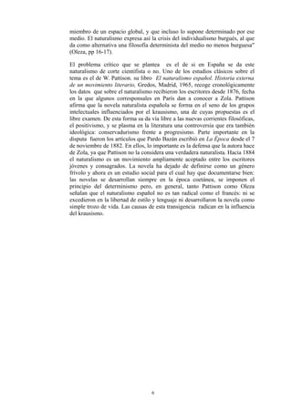 miembro de un espacio global, y que incluso lo supone determinado por ese
medio. El naturalismo expresa así la crisis del individualismo burgués, al que
da como alternativa una filosofía determinista del medio no menos burguesa"
(Oleza, pp 16-17).
El problema crítico que se plantea es el de si en España se da este
naturalismo de corte cientifista o no. Uno de los estudios clásicos sobre el
tema es el de W. Pattison. su libro El naturalismo español. Historia externa
de un movimiento literario, Gredos, Madrid, 1965, recoge cronológicamente
los datos que sobre el naturalismo recibieron los escritores desde 1876, fecha
en la que algunos corresponsales en París dan a conocer a Zola. Pattison
afirma que la novela naturalista española se forma en el seno de los grupos
intelectuales influenciados por el krausismo, una de cuyas propuestas es el
libre examen. De esta forma sa da vía libre a las nuevas corrientes filosóficas,
el positivismo, y se plasma en la literatura una controversia que era también
ideológica: conservadurismo frente a progresismo. Parte importante en la
disputa fueron los artículos que Pardo Bazán escribió en La Época desde el 7
de noviembre de 1882. En ellos, lo importante es la defensa que la autora hace
de Zola, ya que Pattison no la considera una verdadera naturalista. Hacia 1884
el naturalismo es un movimiento ampliamente aceptado entre los escritores
jóvenes y consagrados. La novela ha dejado de definirse como un género
frívolo y ahora es un estudio social para el cual hay que documentarse bien:
las novelas se desarrollan siempre en la época coetánea, se imponen el
principio del determinismo pero, en general, tanto Pattison como Oleza
señalan que el naturalismo español no es tan radical como el francés: ni se
excedieron en la libertad de estilo y lenguaje ni desarrollaron la novela como
simple trozo de vida. Las causas de esta transigencia radican en la influencia
del krausismo.
6
 