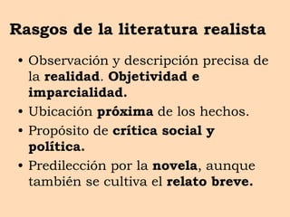 Rasgos de la literatura realista
• Observación y descripción precisa de
la realidad. Objetividad e
imparcialidad.
• Ubicación próxima de los hechos.
• Propósito de crítica social y
política.
• Predilección por la novela, aunque
también se cultiva el relato breve.
 
