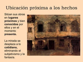 Ubicación próxima a los hechos
Sitúan sus obras
en lugares
próximos y bien
conocidos por
ellos y en el
momento
presente.
La mirada se
desplaza a lo
cotidiano,
eliminando el
subjetivismo y la
fantasía.
 