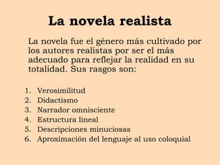 La novela realista
La novela fue el género más cultivado por
los autores realistas por ser el más
adecuado para reflejar la realidad en su
totalidad. Sus rasgos son:
1. Verosimilitud
2. Didactismo
3. Narrador omnisciente
4. Estructura lineal
5. Descripciones minuciosas
6. Aproximación del lenguaje al uso coloquial
 
