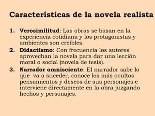 Características de la novela realista
1. Verosimilitud: Las obras se basan en la
experiencia cotidiana y los protagonistas y
ambientes son creíbles.
2. Didactismo: Con frecuencia los autores
aprovechan la novela para dar una lección
moral o social (novela de tesis).
3. Narrador omnisciente: El narrador sabe lo
que va a suceder, conoce los más ocultos
pensamientos y deseos de sus personajes e
interviene directamente en la obra juzgando
hechos y personajes.
 
