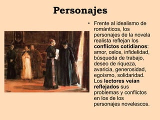 Personajes
• Frente al idealismo de
románticos, los
personajes de la novela
realista reflejan los
conflictos cotidianos:
amor, celos, infidelidad,
búsqueda de trabajo,
deseo de riqueza,
avaricia, generosidad,
egoísmo, solidaridad.
Los lectores veían
reflejados sus
problemas y conflictos
en los de los
personajes novelescos.
 