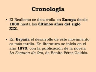 Cronología
• El Realismo se desarrolla en Europa desde
1830 hasta los últimos años del siglo
XIX.
• En España el desarrollo de este movimiento
es más tardío. En literatura se inicia en el
año 1870, con la publicación de la novela
La Fontana de Oro, de Benito Pérez Galdós.
 