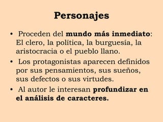 Personajes
• Proceden del mundo más inmediato:
El clero, la política, la burguesía, la
aristocracia o el pueblo llano.
• Los protagonistas aparecen definidos
por sus pensamientos, sus sueños,
sus defectos o sus virtudes.
• Al autor le interesan profundizar en
el análisis de caracteres.
 