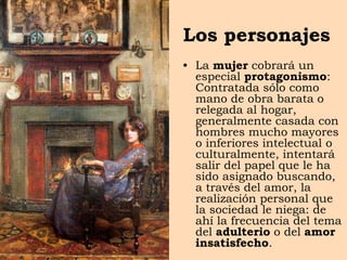 Los personajes
• La mujer cobrará un
especial protagonismo:
Contratada sólo como
mano de obra barata o
relegada al hogar,
generalmente casada con
hombres mucho mayores
o inferiores intelectual o
culturalmente, intentará
salir del papel que le ha
sido asignado buscando,
a través del amor, la
realización personal que
la sociedad le niega: de
ahí la frecuencia del tema
del adulterio o del amor
insatisfecho.
 