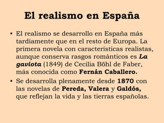 El realismo en España
• El realismo se desarrollo en España más
tardíamente que en el resto de Europa. La
primera novela con características realistas,
aunque conserva rasgos románticos es La
gaviota (1849) de Cecilia Böhl de Faber,
más conocida como Fernán Caballero.
• Se desarrolla plenamente desde 1870 con
las novelas de Pereda, Valera y Galdós,
que reflejan la vida y las tierras españolas.
 