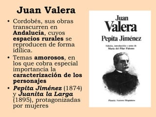 Juan Valera
• Cordobés, sus obras
transcurren en
Andalucía, cuyos
espacios rurales se
reproducen de forma
idílica.
• Temas amorosos, en
los que cobra especial
importancia la
caracterización de los
personajes
• Pepita Jiménez (1874)
y Juanita la Larga
(1895), protagonizadas
por mujeres
 