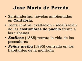 Jose María de Pereda
• Santanderino, novelas ambientadas
en Cantabria.
• Tema central: exaltación e idealización
de las costumbres de pueblo frente a
las urbanas
• Sotileza (1885) retrata la vida de los
pescadores
• Peñas arriba (1895) centrada en los
habitantes de la montaña
 