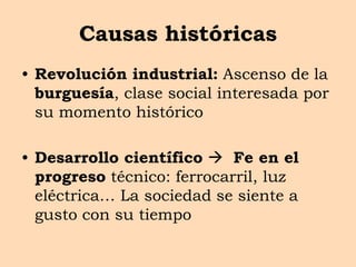 Causas históricas
• Revolución industrial: Ascenso de la
burguesía, clase social interesada por
su momento histórico
• Desarrollo científico  Fe en el
progreso técnico: ferrocarril, luz
eléctrica… La sociedad se siente a
gusto con su tiempo
 