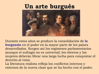 Un arte burgués
Durante estos años se produce la consolidación de la
burguesía en el poder en la mayor parte de los países
desarrollados. Surgen así los regímenes parlamentarios
(aunque el sufragio no es universal; los obreros y las
mujeres deberán librar una larga lucha para conquistar el
derecho al voto).
La literatura realista refleja los conflictos internos y
externos de la nueva clase que se ha hecho con el poder.
 
