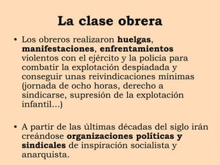 La clase obrera
• Los obreros realizaron huelgas,
manifestaciones, enfrentamientos
violentos con el ejército y la policía para
combatir la explotación despiadada y
conseguir unas reivindicaciones mínimas
(jornada de ocho horas, derecho a
sindicarse, supresión de la explotación
infantil…)
• A partir de las últimas décadas del siglo irán
creándose organizaciones políticas y
sindicales de inspiración socialista y
anarquista.
 