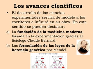 Los avances científicos
• El desarrollo de las ciencias
experimentales servirá de modelo a los
escritores e influirá en su obra. En este
sentido se pueden destacar:
a) La fundación de la medicina moderna,
basada en la experimentación gracias al
fisiólogo Claude Bernard.
b) Las formulación de las leyes de la
herencia genética por Mendel.
 