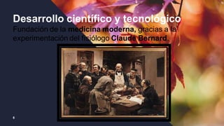 6
Desarrollo científico y tecnológico
Fundación de la medicina moderna, gracias a la
experimentación del fisiólogo Claude Bernard.