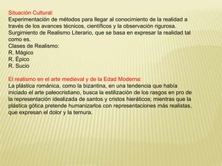 Situación Cultural: 
Experimentación de métodos para llegar al conocimiento de la realidad a 
través de los avances técnicos, científicos y la observación rigurosa. 
Surgimiento de Realismo Literario, que se basa en expresar la realidad tal 
como es. 
Clases de Realismo: 
R. Mágico 
R. Épico 
R. Sucio 
El realismo en el arte medieval y de la Edad Moderna: 
La plástica románica, como la bizantina, en una tendencia que había 
iniciado el arte paleocristiano, busca la estilización de los rasgos en pro de 
la representación idealizada de santos y cristos hieráticos; mientras que la 
plástica gótica pretende humanizarlos con representaciones más realistas, 
que expresan el dolor y la ternura. 
 
