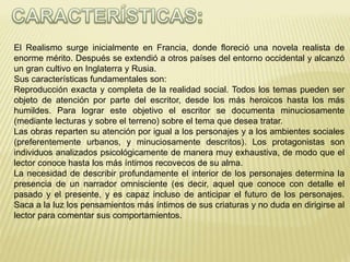 El Realismo surge inicialmente en Francia, donde floreció una novela realista de 
enorme mérito. Después se extendió a otros países del entorno occidental y alcanzó 
un gran cultivo en Inglaterra y Rusia. 
Sus características fundamentales son: 
Reproducción exacta y completa de la realidad social. Todos los temas pueden ser 
objeto de atención por parte del escritor, desde los más heroicos hasta los más 
humildes. Para lograr este objetivo el escritor se documenta minuciosamente 
(mediante lecturas y sobre el terreno) sobre el tema que desea tratar. 
Las obras reparten su atención por igual a los personajes y a los ambientes sociales 
(preferentemente urbanos, y minuciosamente descritos). Los protagonistas son 
individuos analizados psicológicamente de manera muy exhaustiva, de modo que el 
lector conoce hasta los más íntimos recovecos de su alma. 
La necesidad de describir profundamente el interior de los personajes determina la 
presencia de un narrador omnisciente (es decir, aquel que conoce con detalle el 
pasado y el presente, y es capaz incluso de anticipar el futuro de los personajes. 
Saca a la luz los pensamientos más íntimos de sus criaturas y no duda en dirigirse al 
lector para comentar sus comportamientos. 
 