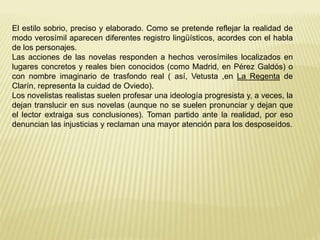 El estilo sobrio, preciso y elaborado. Como se pretende reflejar la realidad de 
modo verosímil aparecen diferentes registro lingüísticos, acordes con el habla 
de los personajes. 
Las acciones de las novelas responden a hechos verosímiles localizados en 
lugares concretos y reales bien conocidos (como Madrid, en Pérez Galdós) o 
con nombre imaginario de trasfondo real ( así, Vetusta ,en La Regenta de 
Clarín, representa la cuidad de Oviedo). 
Los novelistas realistas suelen profesar una ideología progresista y, a veces, la 
dejan translucir en sus novelas (aunque no se suelen pronunciar y dejan que 
el lector extraiga sus conclusiones). Toman partido ante la realidad, por eso 
denuncian las injusticias y reclaman una mayor atención para los desposeídos. 
 
