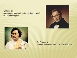 En Italia a: 
Alessandro Manzoni, autor de "Los novios" 
o "I promesi sposi" 
En Francia a: 
Honoré de Balzac, autor de "Papá Goriot" 
 