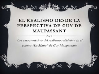 EL REALISMO DESDE LA
PERSPECTIVA DE GUY DE
     MAUPASSANT

Las características del realismo reflejadas en el
   cuento “La Mano” de Guy Maupassant.
 