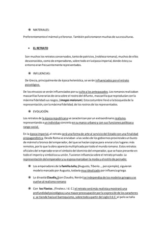  MATERIALES:
Preferentementeel mármol yel bronce.Tambiénpolicromaronmuchasde susesculturas.
 EL RETRATO
Son muchoslosretratosconservados,tantode patricios,(noblezaromana),muchosde ellos
desconocidos,como de emperadores,sobre todo enlaépocaimperial,donde ésteysu
entornoeranfrecuentementerepresentados.
 INFLUENCIAS:
De Grecia,principalmente de épocahelenística,se verán influenciadosporel retrato
psicológico.
De losetruscosse veráninfluenciadosporsu cultoa losantepasados.Losromanosrealizaban
mascarillasfunerariasde cerasobre el rostrodel difunto,mascarillaque reproducíanconla
máximafidelidadsusrasgos,(imagesmaiorum).Estacostumbre llevó alabúsquedade la
representación,conlamáximafidelidad, de losrostrosde losrepresentados.
 EVOLUCIÓN:
Los retratosde la épocarepublicanase caracterizanporun extraordinario realismo,
representandoaunindividuo concretoensumarco urbanoy con sus funcionespolíticasy
rango social.
En la épocaimperial,el retratoseráunaformade arte al serviciodel Estadoconuna finalidad
propagandística.Desde Romase enviaban alas sedesde losgobiernosprovincialesunbusto
de mármol o bronce del emperador,del que se hacíancopiaspara enviaralos lugares más
remotos,porlo que laobra aparecía multiplicadaportodoel mundoromano. Estosretratos
oficialesdel emperadoreranel símbolodel dominiodel emperador,que se hace presente en
todoel imperioysimbolizasuunión.Tuvieroninfluenciasobre el retratoprivado.La
representacióndelemperadorysuesposamarcaban la moda y el estilode peinado:
 Los emperadoresde lafamiliaJulia,(Augusto,Tiberio…,porejemplo), siguieron
modelomarcadopor Augusto,todavía muyidealizado porinfluenciagriega.
 La dinastíaClaudia,(con Claudio,Nerón)se independizade losmodelosgriegosyse
vuelve al realismoromano
 Con los Flavios, (finaless.Id. C.) el retrato serámás realistaymostrará una
profundidadpsicológicay una mayorpreocupaciónporla expresiónde loscaracteres
y se tiende haciael barroquismo,sobretodoapartir del sigloIId.C:el pelose talla
 