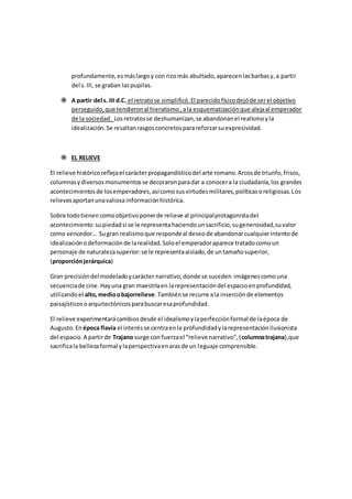 profundamente,esmáslargoy con rizomás abultado,aparecenlasbarbasy,a partir
del s.III, se graban laspupilas.
 A partir del s. III d.C. el retratose simplificó.El parecidofísicodejóde serel objetivo
perseguido,que tendieronal hieratismo ,ala esquematizaciónque alejaal emperador
de la sociedad. Losretratosse deshumanizan,se abandonanel realismoyla
idealización.Se resaltanrasgosconcretosparareforzarsuexpresividad.
 EL RELIEVE
El relieve históricoreflejael carácterpropagandísticodel arte romano.Arcosde triunfo,frisos,
columnasydiversosmonumentosse decoraronparadar a conocera la ciudadanía,los grandes
acontecimientosde losemperadores,asícomosusvirtudesmilitares,políticasoreligiosas.Los
relievesaportanunavaliosa informaciónhistórica.
Sobre todotienencomoobjetivoponerde relieve al principalprotagonistadel
acontecimiento:supiedadsi se le representahaciendounsacrificio,sugenerosidad,suvalor
como vencedor… Sugran realismoque respondeal deseode abandonarcualquierintentode
idealizaciónodeformaciónde larealidad. Soloel emperadoraparece tratadocomoun
personaje de naturalezasuperior:se le representaaislado,de untamañosuperior,
(proporciónjerárquica)
Gran precisióndel modeladoycarácter narrativo,donde se suceden imágenescomouna
secuenciade cine. Hayuna gran maestríaen larepresentacióndel espacioenprofundidad,
utilizandoel alto,medioobajorrelieve.Tambiénse recurre ala inserciónde elementos
paisajísticosoarquitectónicosparabuscaresaprofundidad.
El relieve experimentarácambiosdesde el idealismoylaperfecciónformal de laépoca de
Augusto.En época flavia el interésse centraenla profundidadylarepresentaciónilusionista
del espacio.A partirde Trajano surge con fuerzael “relieve narrativo”,(columnatrajana),que
sacrificala bellezaformal ylaperspectivaenarasde un leguaje comprensible.
 