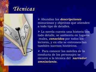 Técnicas Abundan las  descripciones  minuciosas y objetivas que atienden a todo tipo de detalles. La novela cuenta una historia con todo detalle, se ambienta en lugares  reales,  conocidos  por todos los lectores, y en ella se entremezclan también sucesos históricos. Para conocer los móviles de la conducta de los personajes se recurre a la técnica del  narrador omnisciente. 