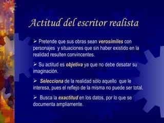 Actitud del escritor realista Pretende que sus obras sean  verosímiles  con personajes  y situaciones que sin haber existido en la realidad resulten convincentes. Su actitud es  objetiva  ya que no debe desatar su imaginación. Selecciona  de la realidad sólo aquello  que le interesa, pues el reflejo de la misma no puede ser total.  Busca la  exactitud  en los datos, por lo que se documenta ampliamente.  