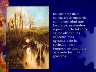 Los autores de la época, en desacuerdo con la sociedad que los rodea, pretenden representarla tal como es; no olvidan los aspectos más agradable de la sociedad, pero tampoco se tapan los ojos ante los más groseros. 
