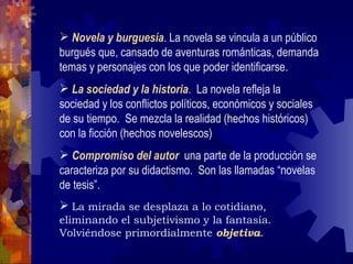 Novela y burguesía . La novela se vincula a un público burgués que, cansado de aventuras románticas, demanda temas y personajes con los que poder identificarse. La sociedad y la historia .  La novela refleja la sociedad y los conflictos políticos, económicos y sociales de su tiempo.  Se mezcla la realidad (hechos históricos) con la ficción (hechos novelescos) Compromiso del autor   una parte de la producción se caracteriza por su didactismo.  Son las llamadas “novelas de tesis”.  La mirada se desplaza a lo cotidiano, eliminando el subjetivismo y la fantasía.  Volviéndose primordialmente  objetiva . 