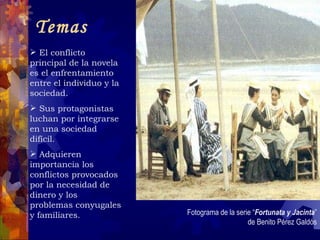 Temas  El conflicto principal de la novela es el enfrentamiento entre el individuo y la sociedad. Sus protagonistas luchan por integrarse en una sociedad difícil. Adquieren importancia los conflictos provocados por la necesidad de dinero y los problemas conyugales y familiares. Fotograma de la serie “ Fortunata y Jacinta ” de Benito Pérez Galdós 