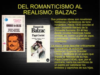 DEL ROMANTICISMO AL REALISMO: BALZAC Sus primeras obras son novelones históricos y fantásticos de tono romántico. Hacia 1830 concibe el vasto proyecto literario de la  Comedia humana . En él hay desde novelas históricas hasta simbólicas, como  La piel de zapa , o policiacas, como  Un asunto tenebroso . La mayor parte describe críticamente la sociedad de entonces. Destacan  Eugenia Grandet  (1833), centrada en un avaro que impide la felicidad de su hija,  Papá Goriot  (1834), que, por el contrario, narra los sacrificios de un padre por satisfacer los enredos y caprichos de sus hijas.  