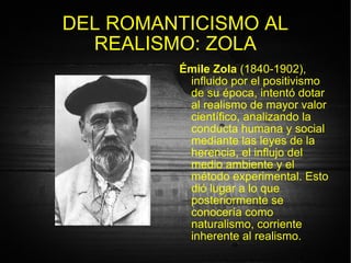 DEL ROMANTICISMO AL REALISMO: ZOLA Émile Zola  (1840-1902), influido por el positivismo de su época, intentó dotar al realismo de mayor valor científico, analizando la conducta humana y social mediante las leyes de la herencia, el influjo del medio ambiente y el método experimental. Esto dió lugar a lo que posteriormente se conocería como naturalismo, corriente inherente al realismo. 