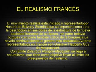 EL REALISMO FRANCÉS El movimiento realista está iniciado y representadopor Honoré de Balzacy Stendhalque se imponen como tarea la descripción en sus obras de la estructura de la nueva sociedad francesa de su época., en parte todavía burgués y en parte también crítico de la burguesía.La novela continúa siendo el género más destacado.Autores representativos en Francia son Gustave Flauberty Guy de Maupassant. Con Émile Zola ( Los Rougon-Macquart ) se llega al naturalismo, que tiene como objetivo llevar al límite los presupuestos del realismo. 