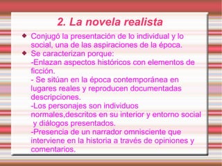2. La novela realista
   Conjugó la presentación de lo individual y lo
    social, una de las aspiraciones de la época.
   Se caracterizan porque:
    -Enlazan aspectos históricos con elementos de
    ficción.
    - Se sitúan en la época contemporánea en
    lugares reales y reproducen documentadas
    descripciones.
    -Los personajes son individuos
    normales,descritos en su interior y entorno social
     y diálogos presentados.
    -Presencia de un narrador omnisciente que
    interviene en la historia a través de opiniones y
    comentarios.
 
