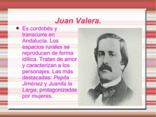 Juan Valera.
   Es cordobés y
    transcurre en
    Andalucía. Los
    espacios rurales se
    reproducen de forma
    idílica. Tratan de amor
    y caracterizan a los
    personajes. Las más
    destacadas: Pepita
    Jiménez y Juanita la
    Larga, protagonizadas
    por mujeres.
 
