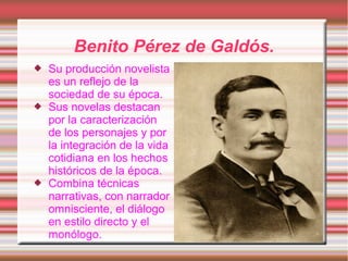 Benito Pérez de Galdós.
   Su producción novelista
    es un reflejo de la
    sociedad de su época.
   Sus novelas destacan
    por la caracterización
    de los personajes y por
    la integración de la vida
    cotidiana en los hechos
    históricos de la época.
   Combina técnicas
    narrativas, con narrador
    omnisciente, el diálogo
    en estilo directo y el
    monólogo.
 