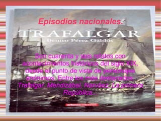 Episodios nacionales.



      Son cuarenta y seis relatos con
 acontecimientos históricos del siglo XIX,
   desde el punto de vista de personajes
   anónimos. Entre los más destacados:
Trafalgar, Mendizábal, Narváez, La primera
               República...
 