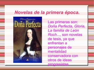 Novelas de la primera época.
              Las primeras son:
              Doña Perfecta, Gloria,
              La familia de León
              Roch..., son novelas
              de tesis, ya que
              enfrentan a
              personajes de
              mentalidad
              conservadora con
              otros de ideas
              progresistas.
 