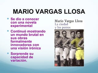 MARIO VARGAS LLOSA
 Se dio a conocer
  con una novela
  experimental
 Continuó mostrando
  un mundo brutal en
  sus obras
  formalmente
  innovadoras con
  una visión irónica
 Sorprende su
  capacidad de
  variación.
 
