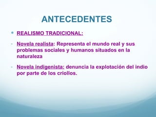ANTECEDENTES
 REALISMO TRADICIONAL:
- Novela realista: Representa el mundo real y sus
  problemas sociales y humanos situados en la
  naturaleza

- Novela indigenista: denuncia la explotación del indio
  por parte de los criollos.
 